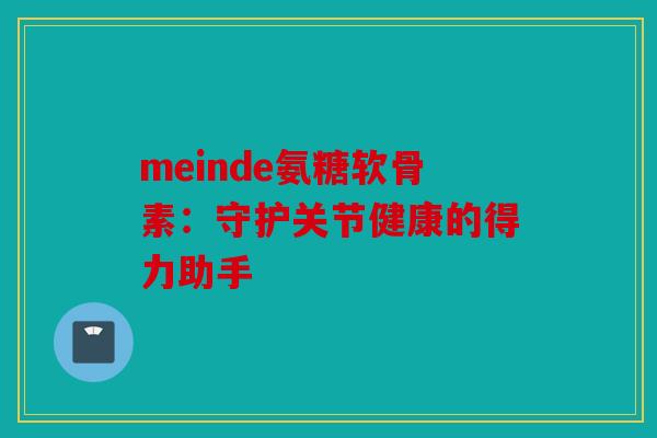 meinde氨糖软骨素:守护关节健康的得力助手 meinde氨糖软骨素:守护关节健康的得力助手