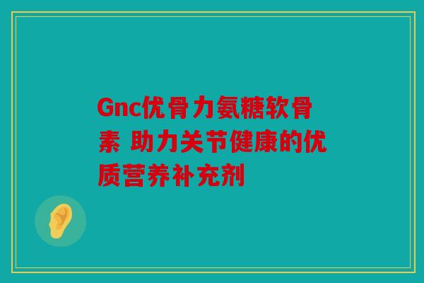 Gnc优骨力氨糖软骨素 助力关节健康的优质营养补充剂