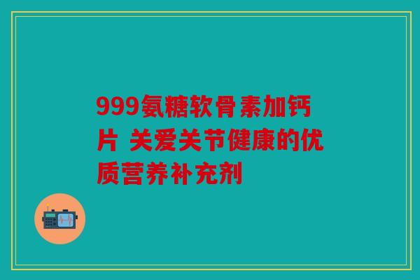 999氨糖软骨素加钙片 关爱关节健康的优质营养补充剂