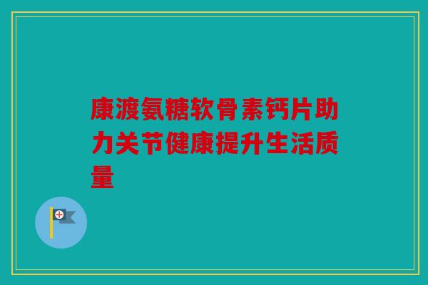 康渡氨糖软骨素钙片助力关节健康提升生活质量