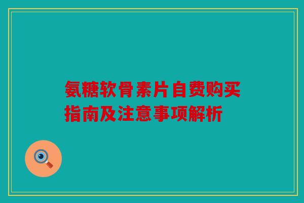 氨糖软骨素片自费购买指南及注意事项解析