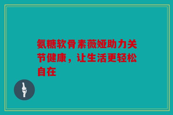 氨糖软骨素薇娅助力关节健康，让生活更轻松自在