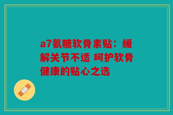 a7氨糖软骨素贴：缓解关节不适 呵护软骨健康的贴心之选