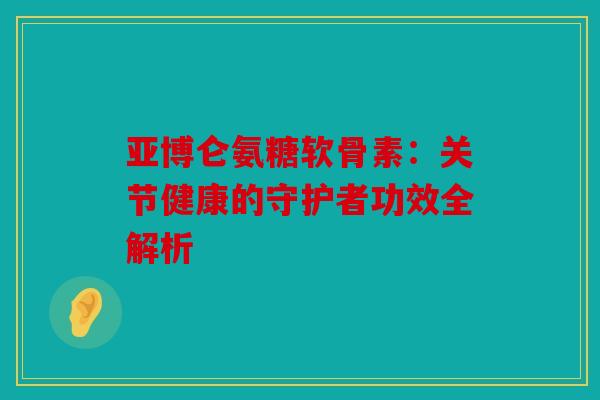 亚博仑氨糖软骨素：关节健康的守护者功效全解析