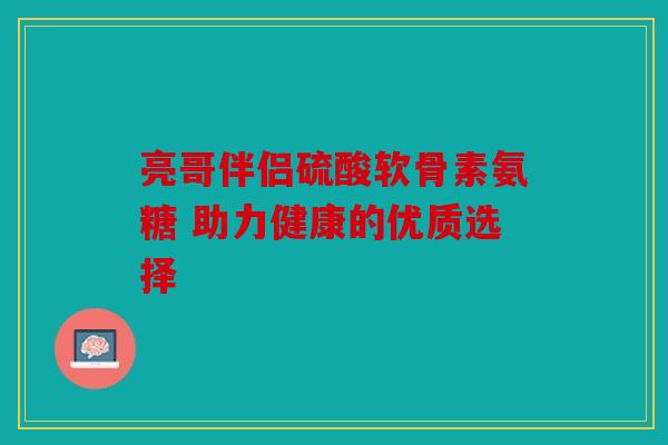 亮哥伴侣硫酸软骨素氨糖 助力健康的优质选择