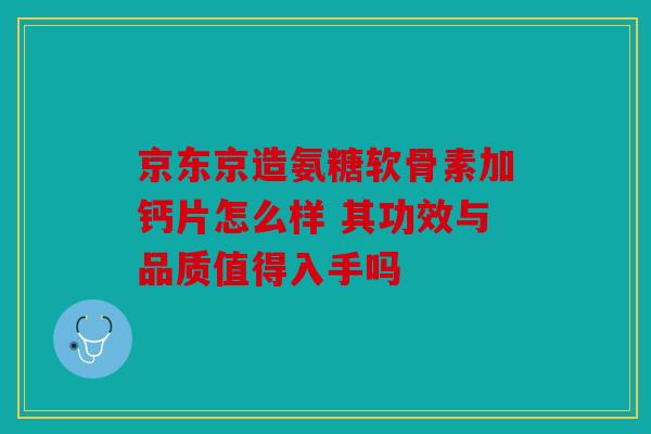 京东京造氨糖软骨素加钙片怎么样 其功效与品质值得入手吗
