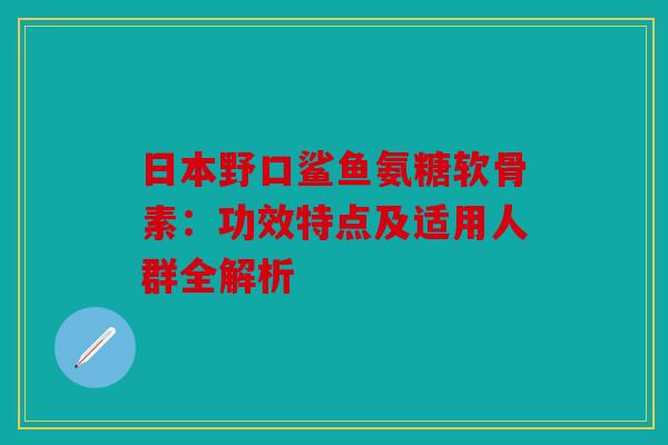 日本野口鲨鱼氨糖软骨素：功效特点及适用人群全解析