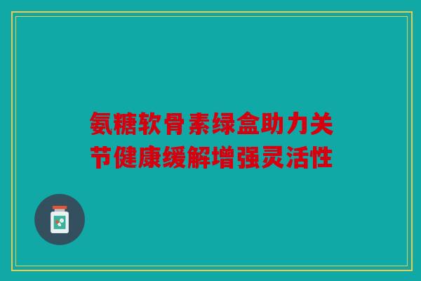 氨糖软骨素绿盒助力关节健康缓解增强灵活性 氨糖软骨素绿盒助力关节健康缓解增强灵活性