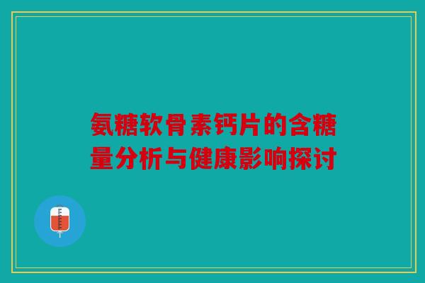 氨糖软骨素钙片的含糖量分析与健康影响探讨 氨糖软骨素钙片的含糖量分析与健康影响探讨