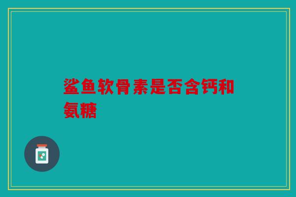 鲨鱼软骨素是否含钙和氨糖 鲨鱼软骨素是否含钙和氨糖