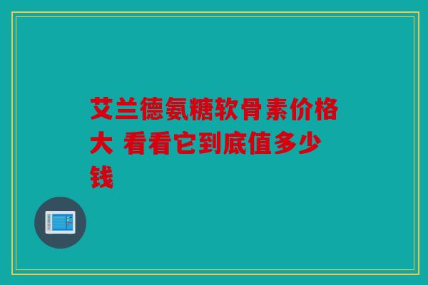 艾兰德氨糖软骨素价格大 看看它到底值多少钱