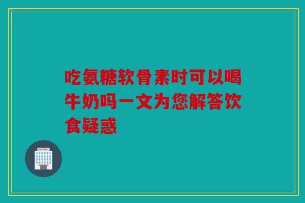 吃氨糖软骨素时可以喝牛奶吗一文为您解答饮食疑惑 吃氨糖软骨素时可以喝牛奶吗一文为您解答饮食疑惑