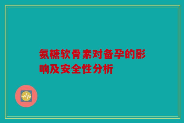 氨糖软骨素对备孕的影响及安全性分析 氨糖软骨素对备孕的影响及安全性分析
