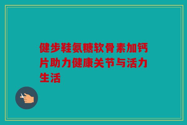健步鞋氨糖软骨素加钙片助力健康关节与活力生活 健步鞋氨糖软骨素加钙片助力健康关节与活力生活