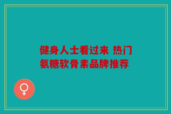 健身人士看过来 热门氨糖软骨素品牌推荐