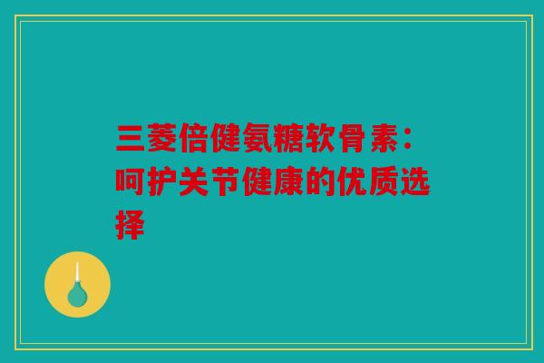 三菱倍健氨糖软骨素：呵护关节健康的优质选择