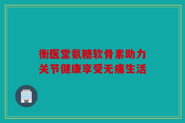 衡医堂氨糖软骨素助力关节健康享受无痛生活 衡医堂氨糖软骨素助力关节健康享受无痛生活