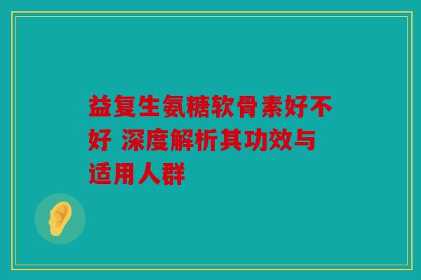 益复生氨糖软骨素好不好 深度解析其功效与适用人群 益复生氨糖软骨素好不好 深度解析其功效与适用人群
