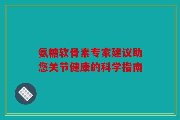 氨糖软骨素专家建议助您关节健康的科学指南