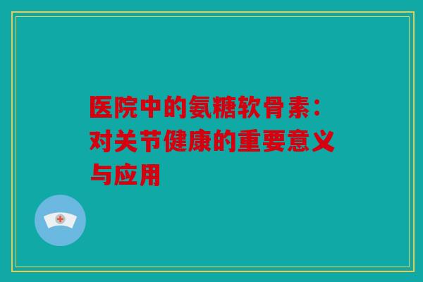 医院中的氨糖软骨素：对关节健康的重要意义与应用