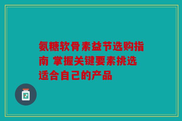 氨糖软骨素益节选购指南 掌握关键要素挑选适合自己的产品 氨糖软骨素益节选购指南 掌握关键要素挑选适合自己的产品
