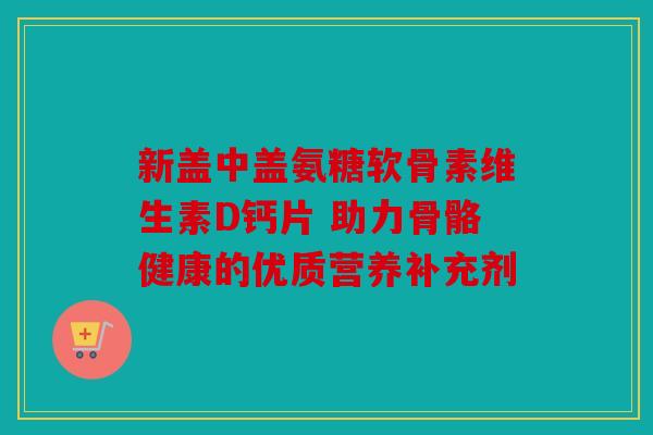 新盖中盖氨糖软骨素维生素D钙片 助力骨骼健康的优质营养补充剂