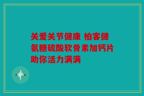 关爱关节健康 柏客健氨糖硫酸软骨素加钙片助你活力满满