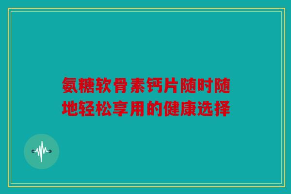 氨糖软骨素钙片随时随地轻松享用的健康选择 氨糖软骨素钙片随时随地轻松享用的健康选择