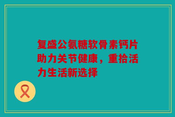 复盛公氨糖软骨素钙片助力关节健康，重拾活力生活新选择