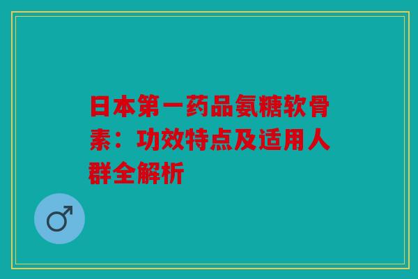 日本第一药品氨糖软骨素：功效特点及适用人群全解析
