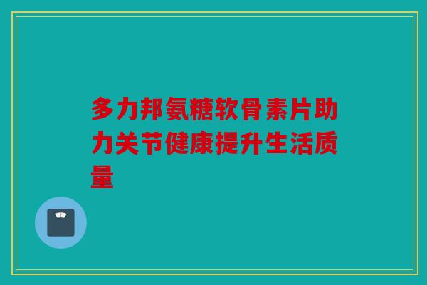 多力邦氨糖软骨素片助力关节健康提升生活质量 多力邦氨糖软骨素片助力关节健康提升生活质量