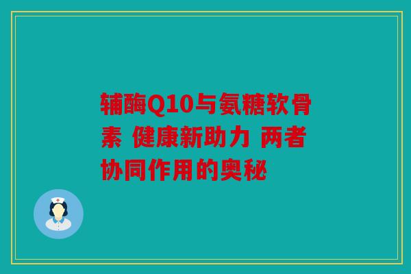 辅酶Q10与氨糖软骨素 健康新助力 两者协同作用的奥秘