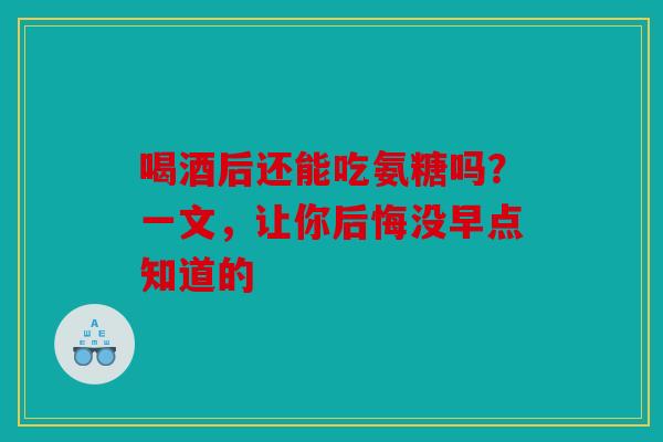 喝酒后还能吃氨糖吗？一文，让你后悔没早点知道的