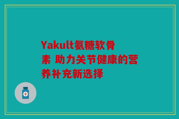 Yakult氨糖软骨素 助力关节健康的营养补充新选择 Yakult氨糖软骨素 助力关节健康的营养补充新选择