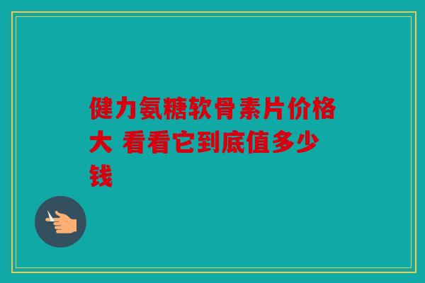 健力氨糖软骨素片价格大 看看它到底值多少钱 健力氨糖软骨素片价格大 看看它到底值多少钱