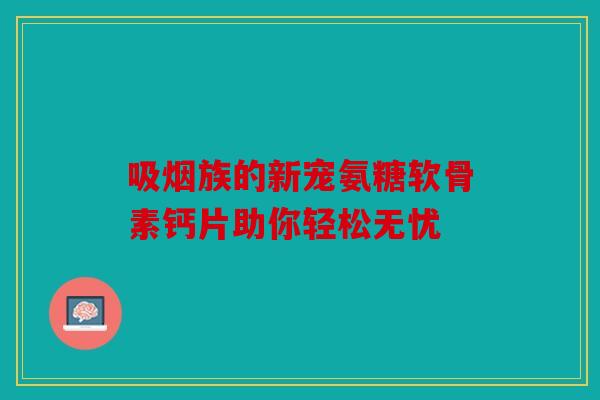 吸烟族的新宠氨糖软骨素钙片助你轻松无忧 吸烟族的新宠氨糖软骨素钙片助你轻松无忧