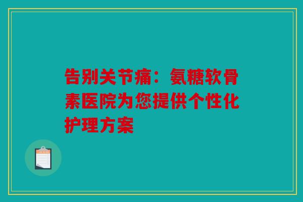 告别关节痛：氨糖软骨素医院为您提供个性化护理方案