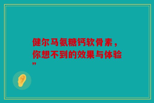 健尔马氨糖钙软骨素，你想不到的效果与体验”