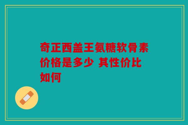 奇正西盖王氨糖软骨素价格是多少 其性价比如何 奇正西盖王氨糖软骨素价格是多少 其性价比如何