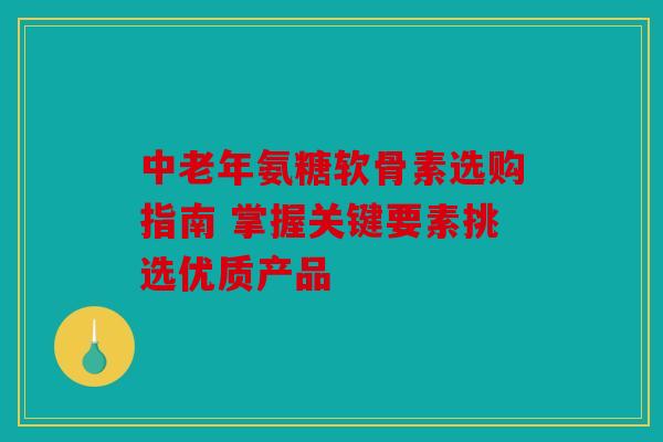 中老年氨糖软骨素选购指南 掌握关键要素挑选优质产品
