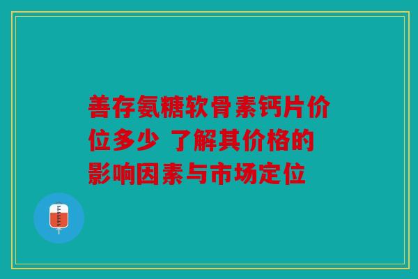 善存氨糖软骨素钙片价位多少 了解其价格的影响因素与市场定位
