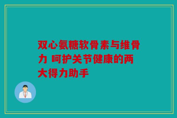 双心氨糖软骨素与维骨力 呵护关节健康的两大得力助手