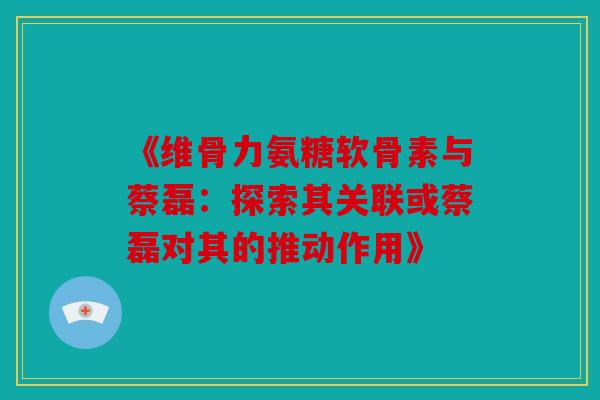 《维骨力氨糖软骨素与蔡磊：探索其关联或蔡磊对其的推动作用》