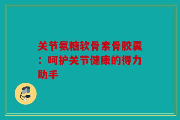 关节氨糖软骨素骨胶囊：呵护关节健康的得力助手