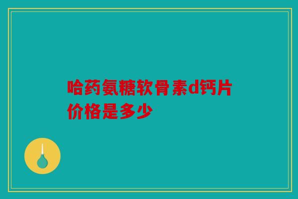 哈药氨糖软骨素d钙片价格是多少 哈药氨糖软骨素d钙片价格是多少