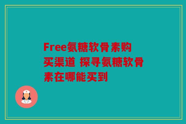 Free氨糖软骨素购买渠道 探寻氨糖软骨素在哪能买到