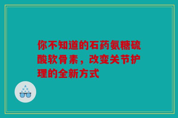 你不知道的石药氨糖硫酸软骨素,改变关节护理的全新方式 你不知道的石药氨糖硫酸软骨素,改变关节护理的全新方式