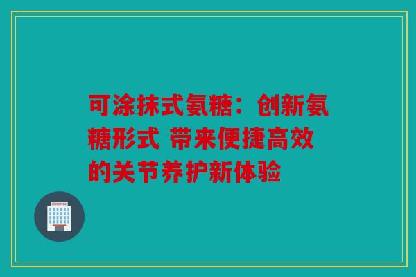 可涂抹式氨糖:创新氨糖形式 带来便捷高效的关节养护新体验 可涂抹式氨糖:创新氨糖形式 带来便捷高效的关节养护新体验