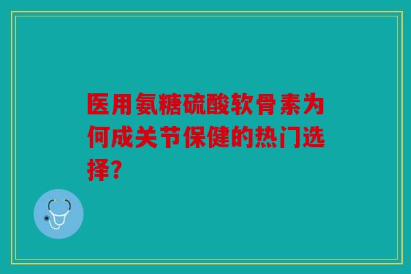 医用氨糖硫酸软骨素为何成关节保健的热门选择？