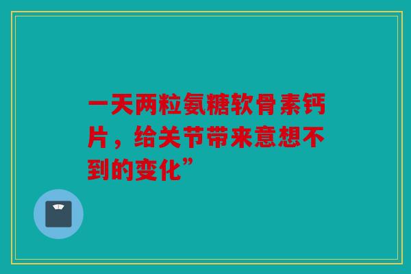一天两粒氨糖软骨素钙片,给关节带来意想不到的变化” 一天两粒氨糖软骨素钙片,给关节带来意想不到的变化”